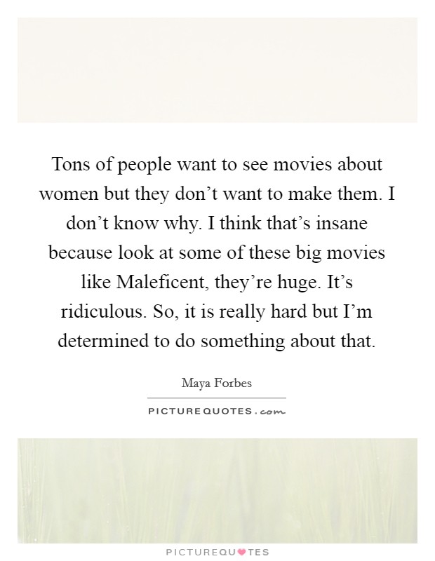 Tons of people want to see movies about women but they don't want to make them. I don't know why. I think that's insane because look at some of these big movies like Maleficent, they're huge. It's ridiculous. So, it is really hard but I'm determined to do something about that Picture Quote #1
