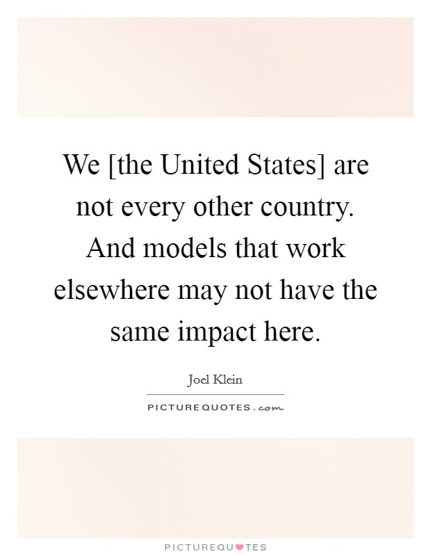 We [the United States] are not every other country. And models that work elsewhere may not have the same impact here Picture Quote #1
