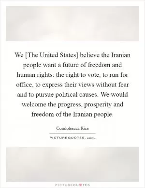 We [The United States] believe the Iranian people want a future of freedom and human rights: the right to vote, to run for office, to express their views without fear and to pursue political causes. We would welcome the progress, prosperity and freedom of the Iranian people Picture Quote #1