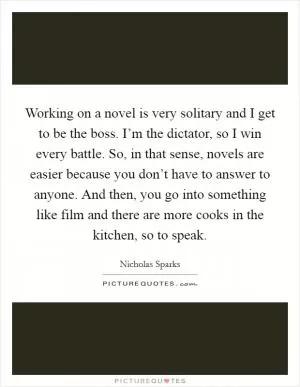 Working on a novel is very solitary and I get to be the boss. I’m the dictator, so I win every battle. So, in that sense, novels are easier because you don’t have to answer to anyone. And then, you go into something like film and there are more cooks in the kitchen, so to speak Picture Quote #1