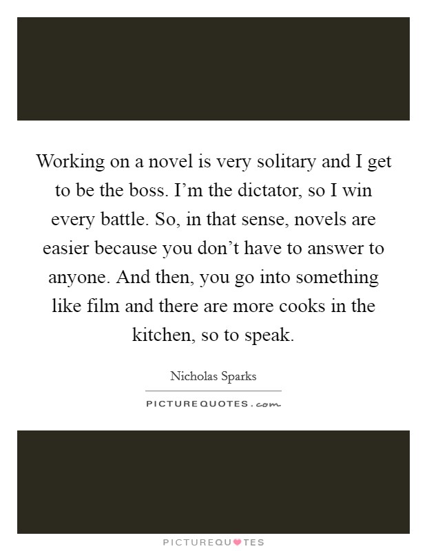 Working on a novel is very solitary and I get to be the boss. I'm the dictator, so I win every battle. So, in that sense, novels are easier because you don't have to answer to anyone. And then, you go into something like film and there are more cooks in the kitchen, so to speak Picture Quote #1