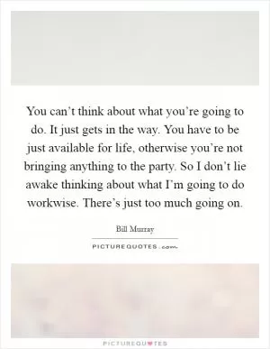 You can’t think about what you’re going to do. It just gets in the way. You have to be just available for life, otherwise you’re not bringing anything to the party. So I don’t lie awake thinking about what I’m going to do workwise. There’s just too much going on Picture Quote #1