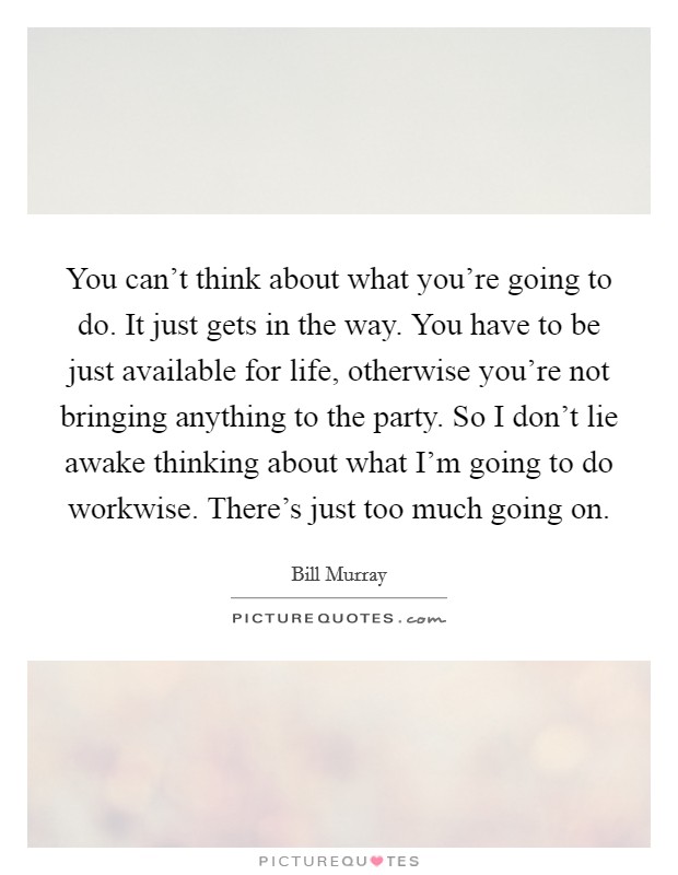 You can't think about what you're going to do. It just gets in the way. You have to be just available for life, otherwise you're not bringing anything to the party. So I don't lie awake thinking about what I'm going to do workwise. There's just too much going on Picture Quote #1