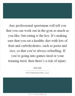 Any professional sportsman will tell you that you can work out in the gym as much as you like, but eating is the key. It’s making sure that you eat a healthy diet with lots of fruit and carbohydrates, such as pasta and rice, so that you’re always refuelling. If you’re going into games tired or your training tired, then there’s a risk of injury Picture Quote #1