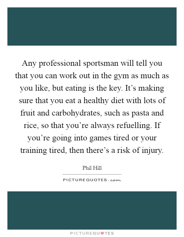 Any professional sportsman will tell you that you can work out in the gym as much as you like, but eating is the key. It's making sure that you eat a healthy diet with lots of fruit and carbohydrates, such as pasta and rice, so that you're always refuelling. If you're going into games tired or your training tired, then there's a risk of injury Picture Quote #1