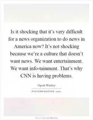 Is it shocking that it’s very difficult for a news organization to do news in America now? It’s not shocking because we’re a culture that doesn’t want news. We want entertainment. We want info-tainment. That’s why CNN is having problems Picture Quote #1
