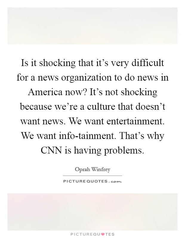 Is it shocking that it's very difficult for a news organization to do news in America now? It's not shocking because we're a culture that doesn't want news. We want entertainment. We want info-tainment. That's why CNN is having problems Picture Quote #1