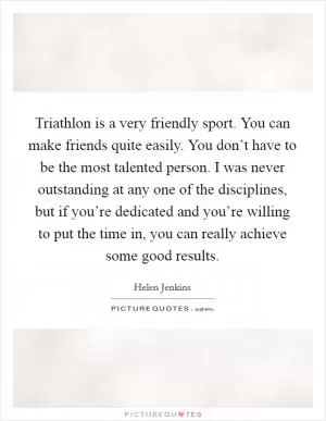 Triathlon is a very friendly sport. You can make friends quite easily. You don’t have to be the most talented person. I was never outstanding at any one of the disciplines, but if you’re dedicated and you’re willing to put the time in, you can really achieve some good results Picture Quote #1
