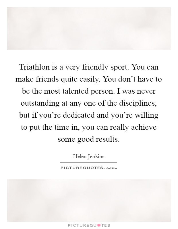 Triathlon is a very friendly sport. You can make friends quite easily. You don't have to be the most talented person. I was never outstanding at any one of the disciplines, but if you're dedicated and you're willing to put the time in, you can really achieve some good results Picture Quote #1