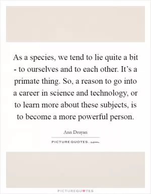 As a species, we tend to lie quite a bit - to ourselves and to each other. It’s a primate thing. So, a reason to go into a career in science and technology, or to learn more about these subjects, is to become a more powerful person Picture Quote #1