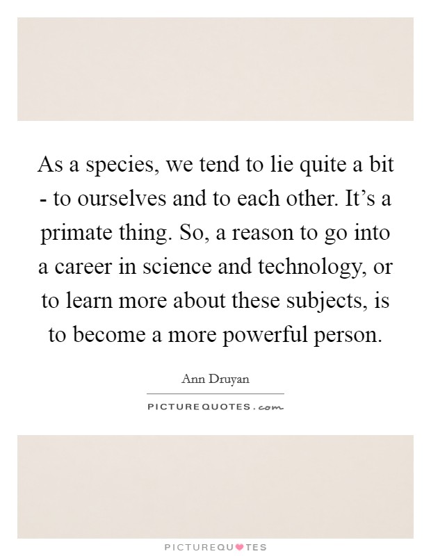 As a species, we tend to lie quite a bit - to ourselves and to each other. It's a primate thing. So, a reason to go into a career in science and technology, or to learn more about these subjects, is to become a more powerful person Picture Quote #1