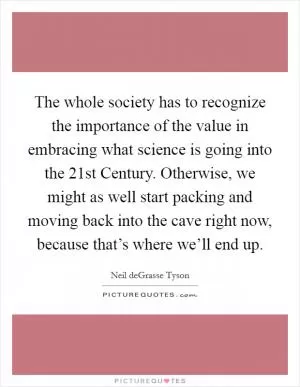 The whole society has to recognize the importance of the value in embracing what science is going into the 21st Century. Otherwise, we might as well start packing and moving back into the cave right now, because that’s where we’ll end up Picture Quote #1
