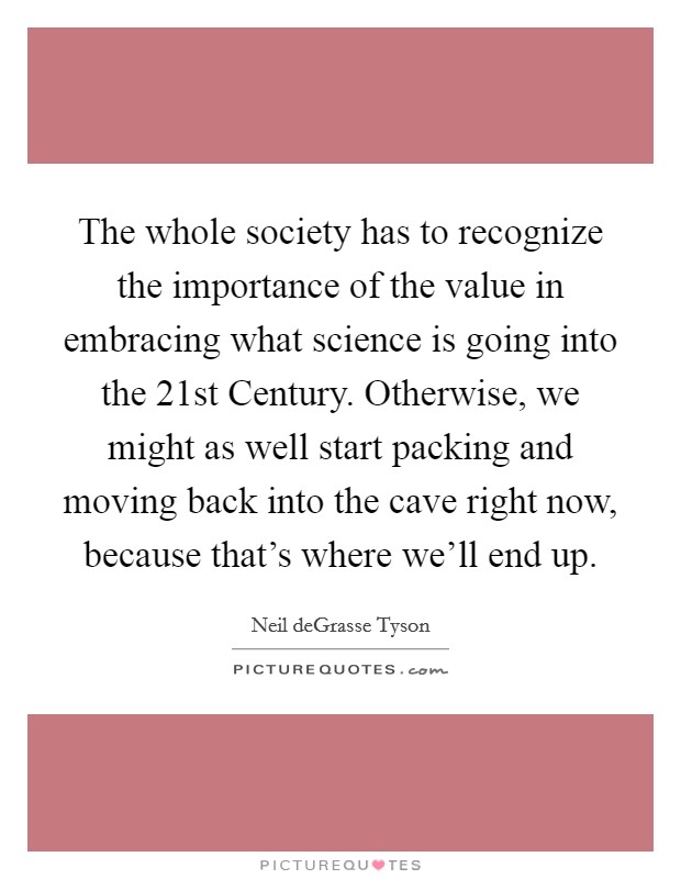 The whole society has to recognize the importance of the value in embracing what science is going into the 21st Century. Otherwise, we might as well start packing and moving back into the cave right now, because that's where we'll end up Picture Quote #1
