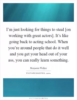 I’m just looking for things to steal [on working with great actors]. It’s like going back to acting school. When you’re around people that do it well and you get your head out of your ass, you can really learn something Picture Quote #1