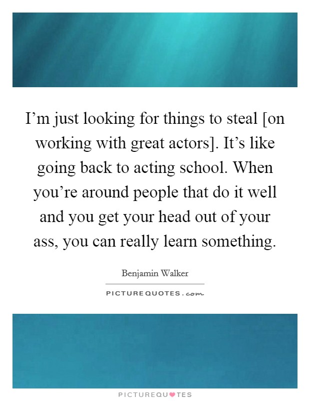 I'm just looking for things to steal [on working with great actors]. It's like going back to acting school. When you're around people that do it well and you get your head out of your ass, you can really learn something Picture Quote #1