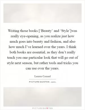 Writing those books [‘Beauty’ and ‘Style’]was really eye-opening, as you realize just how much goes into beauty and fashion, and also how much I’ve learned over the years. I think both books are essential, as they don’t really teach you one particular look that will go out of style next season, but rather tools and tricks you can use over the years Picture Quote #1