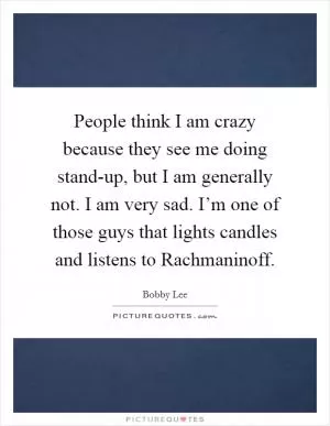 People think I am crazy because they see me doing stand-up, but I am generally not. I am very sad. I’m one of those guys that lights candles and listens to Rachmaninoff Picture Quote #1