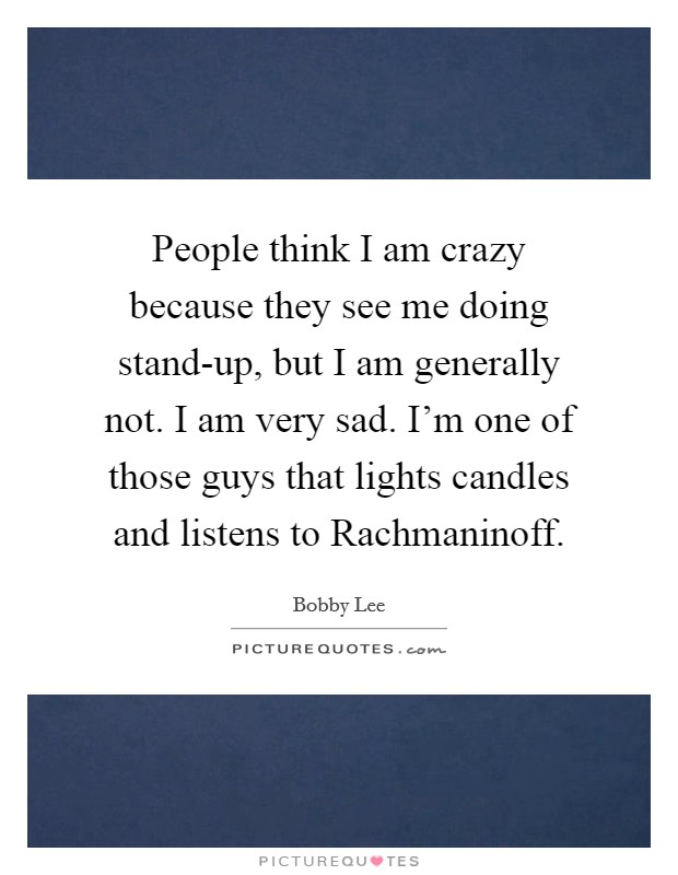 People think I am crazy because they see me doing stand-up, but I am generally not. I am very sad. I'm one of those guys that lights candles and listens to Rachmaninoff Picture Quote #1