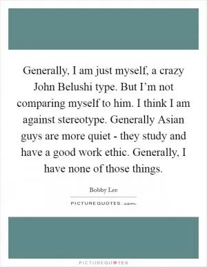 Generally, I am just myself, a crazy John Belushi type. But I’m not comparing myself to him. I think I am against stereotype. Generally Asian guys are more quiet - they study and have a good work ethic. Generally, I have none of those things Picture Quote #1