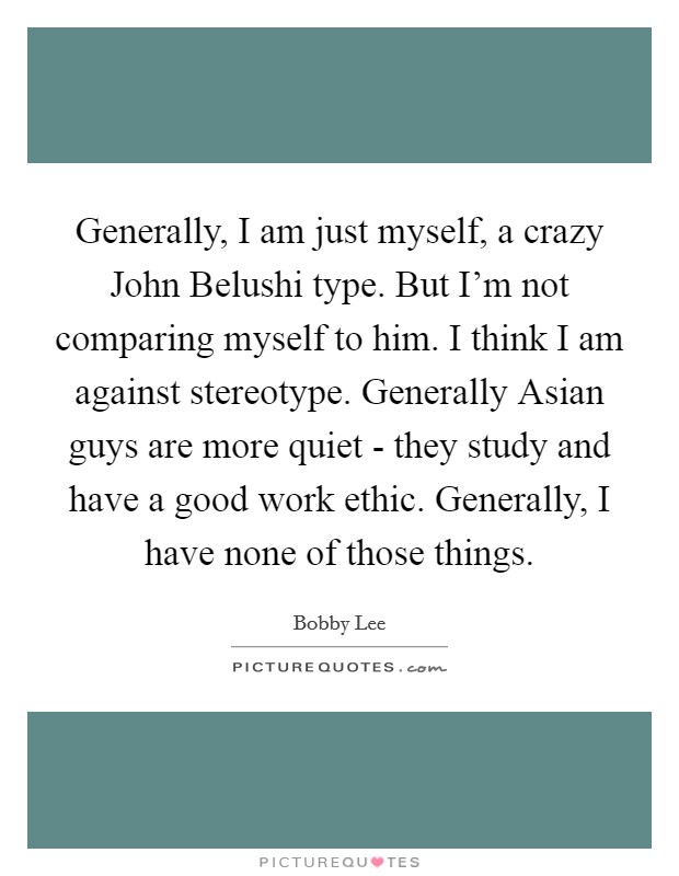 Generally, I am just myself, a crazy John Belushi type. But I'm not comparing myself to him. I think I am against stereotype. Generally Asian guys are more quiet - they study and have a good work ethic. Generally, I have none of those things Picture Quote #1