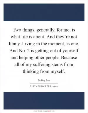 Two things, generally, for me, is what life is about. And they’re not funny. Living in the moment, is one. And No. 2 is getting out of yourself and helping other people. Because all of my suffering stems from thinking from myself Picture Quote #1