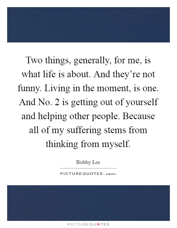 Two things, generally, for me, is what life is about. And they're not funny. Living in the moment, is one. And No. 2 is getting out of yourself and helping other people. Because all of my suffering stems from thinking from myself Picture Quote #1