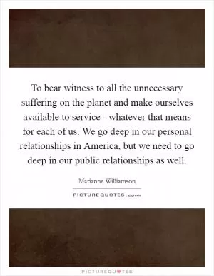To bear witness to all the unnecessary suffering on the planet and make ourselves available to service - whatever that means for each of us. We go deep in our personal relationships in America, but we need to go deep in our public relationships as well Picture Quote #1