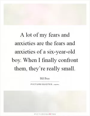 A lot of my fears and anxieties are the fears and anxieties of a six-year-old boy. When I finally confront them, they’re really small Picture Quote #1