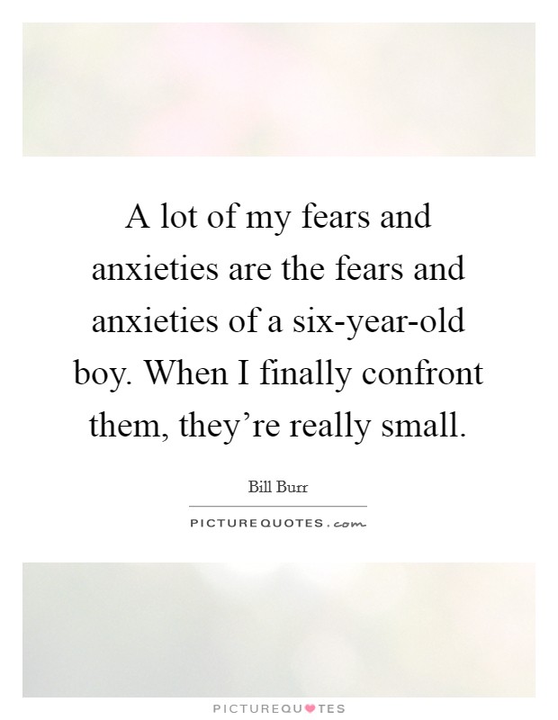 A lot of my fears and anxieties are the fears and anxieties of a six-year-old boy. When I finally confront them, they're really small Picture Quote #1