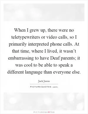 When I grew up, there were no teletypewriters or video calls, so I primarily interpreted phone calls. At that time, where I lived, it wasn’t embarrassing to have Deaf parents; it was cool to be able to speak a different language than everyone else Picture Quote #1