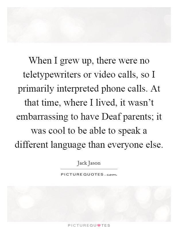When I grew up, there were no teletypewriters or video calls, so I primarily interpreted phone calls. At that time, where I lived, it wasn't embarrassing to have Deaf parents; it was cool to be able to speak a different language than everyone else Picture Quote #1