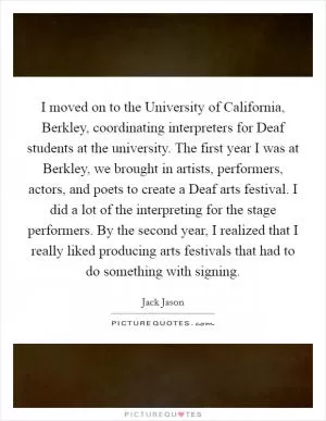 I moved on to the University of California, Berkley, coordinating interpreters for Deaf students at the university. The first year I was at Berkley, we brought in artists, performers, actors, and poets to create a Deaf arts festival. I did a lot of the interpreting for the stage performers. By the second year, I realized that I really liked producing arts festivals that had to do something with signing Picture Quote #1