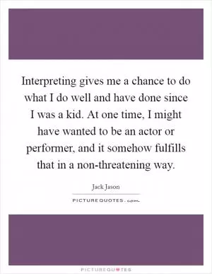 Interpreting gives me a chance to do what I do well and have done since I was a kid. At one time, I might have wanted to be an actor or performer, and it somehow fulfills that in a non-threatening way Picture Quote #1
