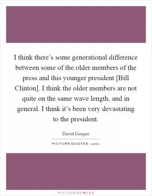 I think there’s some generational difference between some of the older members of the press and this younger president [Bill Clinton]. I think the older members are not quite on the same wave length, and in general. I think it’s been very devastating to the president Picture Quote #1