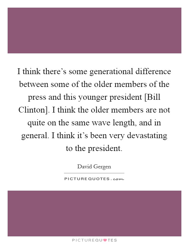 I think there's some generational difference between some of the older members of the press and this younger president [Bill Clinton]. I think the older members are not quite on the same wave length, and in general. I think it's been very devastating to the president Picture Quote #1