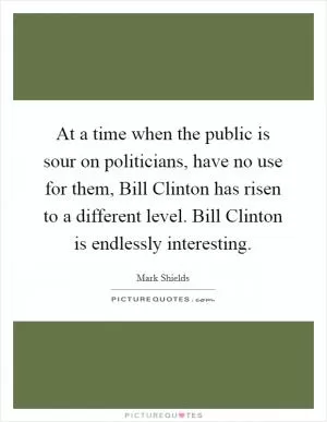 At a time when the public is sour on politicians, have no use for them, Bill Clinton has risen to a different level. Bill Clinton is endlessly interesting Picture Quote #1
