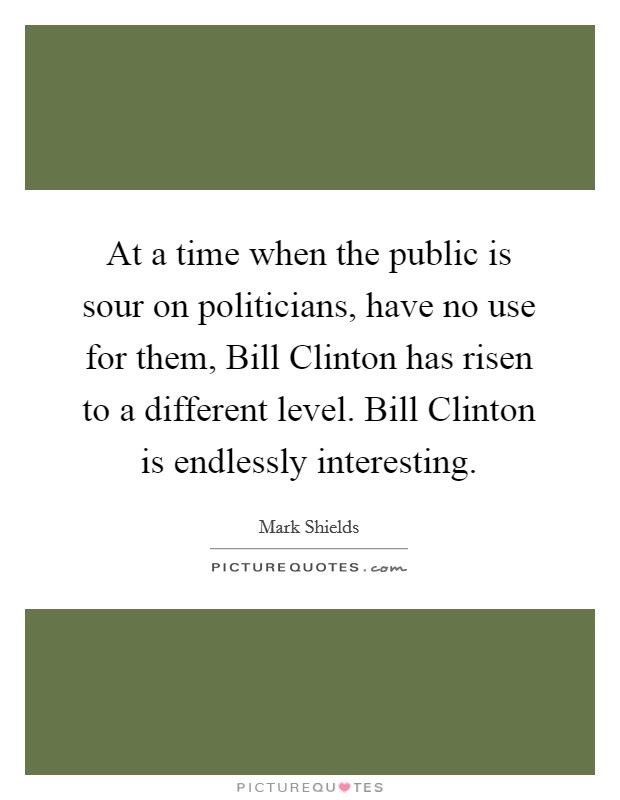 At a time when the public is sour on politicians, have no use for them, Bill Clinton has risen to a different level. Bill Clinton is endlessly interesting Picture Quote #1