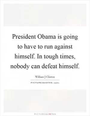 President Obama is going to have to run against himself. In tough times, nobody can defeat himself Picture Quote #1