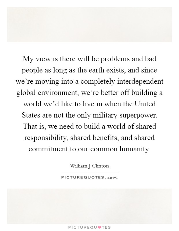 My view is there will be problems and bad people as long as the earth exists, and since we're moving into a completely interdependent global environment, we're better off building a world we'd like to live in when the United States are not the only military superpower. That is, we need to build a world of shared responsibility, shared benefits, and shared commitment to our common humanity Picture Quote #1