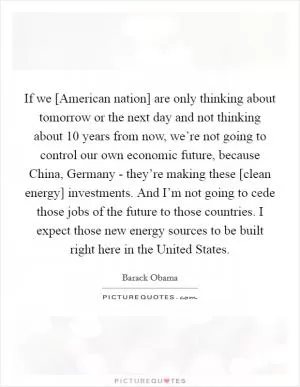 If we [American nation] are only thinking about tomorrow or the next day and not thinking about 10 years from now, we’re not going to control our own economic future, because China, Germany - they’re making these [clean energy] investments. And I’m not going to cede those jobs of the future to those countries. I expect those new energy sources to be built right here in the United States Picture Quote #1