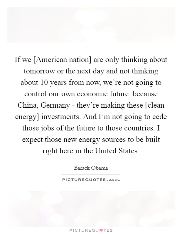 If we [American nation] are only thinking about tomorrow or the next day and not thinking about 10 years from now, we're not going to control our own economic future, because China, Germany - they're making these [clean energy] investments. And I'm not going to cede those jobs of the future to those countries. I expect those new energy sources to be built right here in the United States Picture Quote #1