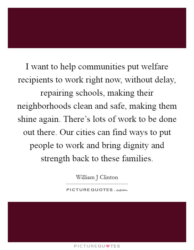 I want to help communities put welfare recipients to work right now, without delay, repairing schools, making their neighborhoods clean and safe, making them shine again. There's lots of work to be done out there. Our cities can find ways to put people to work and bring dignity and strength back to these families Picture Quote #1