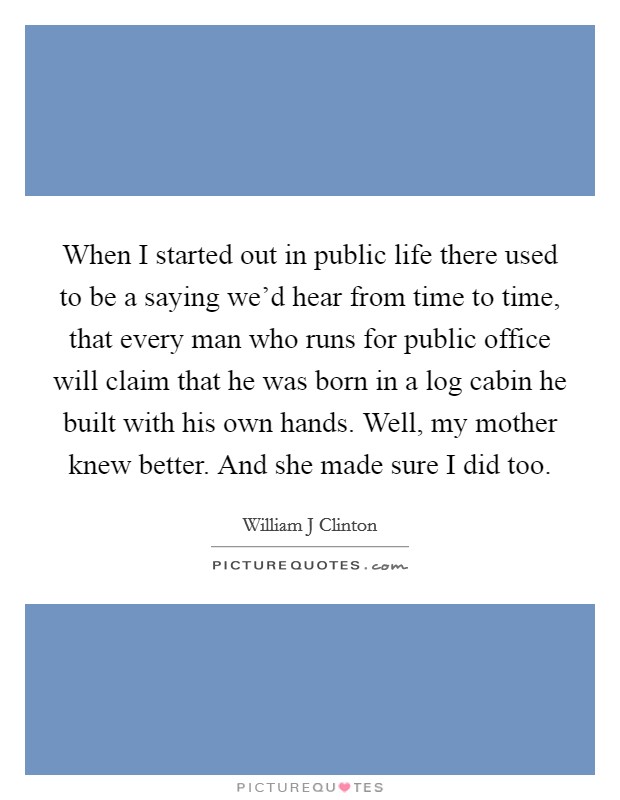 When I started out in public life there used to be a saying we'd hear from time to time, that every man who runs for public office will claim that he was born in a log cabin he built with his own hands. Well, my mother knew better. And she made sure I did too Picture Quote #1