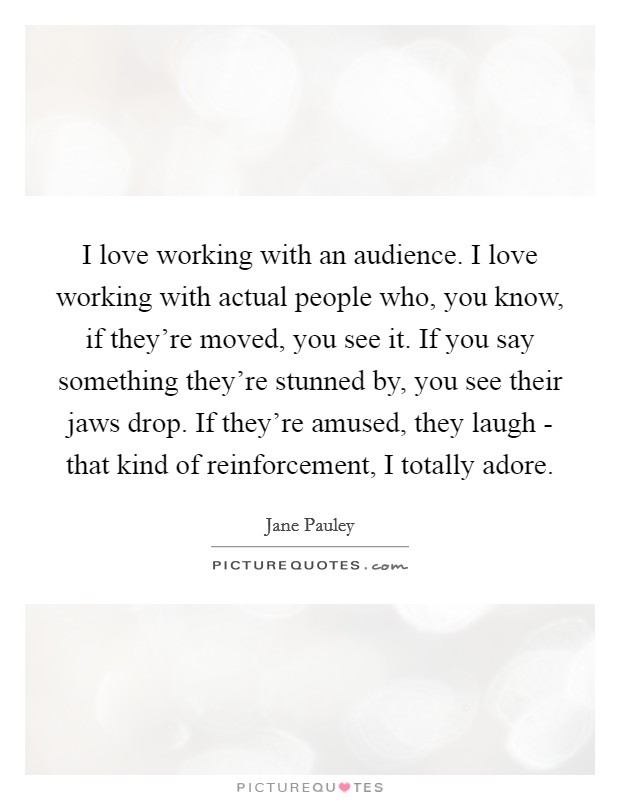 I love working with an audience. I love working with actual people who, you know, if they're moved, you see it. If you say something they're stunned by, you see their jaws drop. If they're amused, they laugh - that kind of reinforcement, I totally adore Picture Quote #1