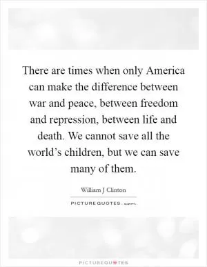 There are times when only America can make the difference between war and peace, between freedom and repression, between life and death. We cannot save all the world’s children, but we can save many of them Picture Quote #1