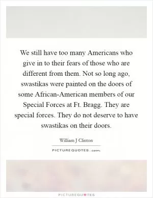 We still have too many Americans who give in to their fears of those who are different from them. Not so long ago, swastikas were painted on the doors of some African-American members of our Special Forces at Ft. Bragg. They are special forces. They do not deserve to have swastikas on their doors Picture Quote #1