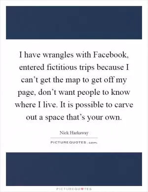 I have wrangles with Facebook, entered fictitious trips because I can’t get the map to get off my page, don’t want people to know where I live. It is possible to carve out a space that’s your own Picture Quote #1