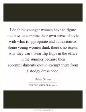 I do think younger women have to figure out how to combine their own sense of style with what is appropriate and authoritative. Some young women think there’s no reason why they can’t wear flip flops in the office in the summer because their accomplishments should exempt them from a stodgy dress code Picture Quote #1