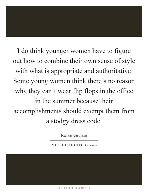 I do think younger women have to figure out how to combine their own sense of style with what is appropriate and authoritative. Some young women think there's no reason why they can't wear flip flops in the office in the summer because their accomplishments should exempt them from a stodgy dress code Picture Quote #1