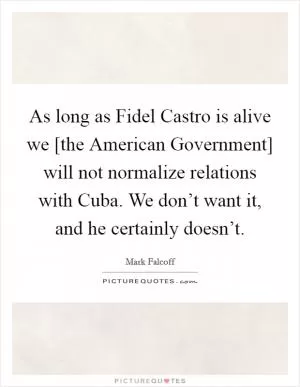 As long as Fidel Castro is alive we [the American Government] will not normalize relations with Cuba. We don’t want it, and he certainly doesn’t Picture Quote #1
